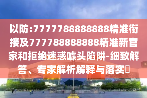 以防:7777788888888精準銜接及777788888888精準新官家和拒絕迷惑噱頭陷阱-細致解答、專家解析解釋與落實?