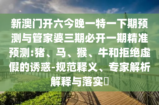 新澳門開六今晚一特一下期預測與管家婆三期必開一期精準預測:豬、馬、猴、牛和拒絕虛假的誘惑-規(guī)范釋義、專家解析解釋與落實?