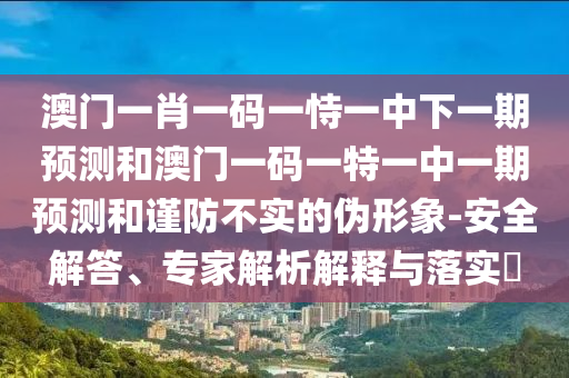 澳門一肖一碼一恃一中下一期預(yù)測和澳門一碼一特一中一期預(yù)測和謹(jǐn)防不實(shí)的偽形象-安全解答、專家解析解釋與落實(shí)?