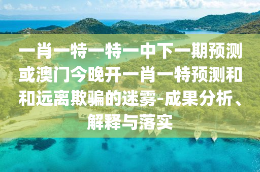 一肖一特一特一中下一期預(yù)測(cè)或澳門今晚開(kāi)一肖一特預(yù)測(cè)和和遠(yuǎn)離欺騙的迷霧-成果分析、解釋與落實(shí)