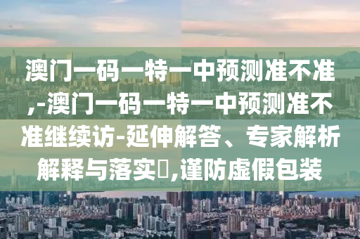 澳門一碼一特一中預(yù)測準(zhǔn)不準(zhǔn),-澳門一碼一特一中預(yù)測準(zhǔn)不準(zhǔn)繼續(xù)訪-延伸解答、專家解析解釋與落實?,謹防虛假包裝