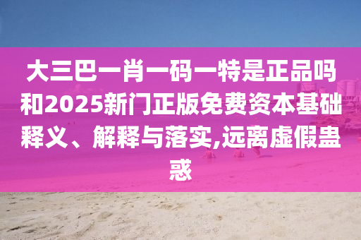 大三巴一肖一碼一特是正品嗎和2025新門正版免費(fèi)資本基礎(chǔ)釋義、解釋與落實,遠(yuǎn)離虛假蠱惑