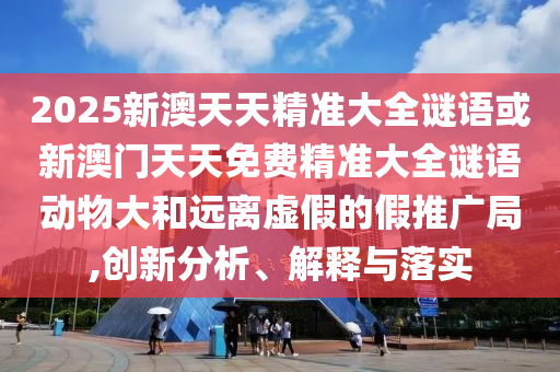 2025新澳天天精準(zhǔn)大全謎語或新澳門天天免費(fèi)精準(zhǔn)大全謎語動物大和遠(yuǎn)離虛假的假推廣局,創(chuàng)新分析、解釋與落實(shí)
