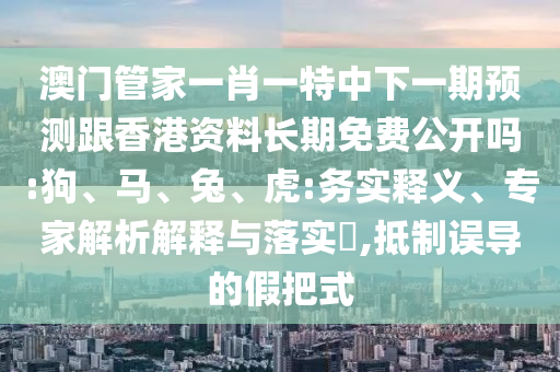 澳門管家一肖一特中下一期預(yù)測跟香港資料長期免費公開嗎:狗、馬、兔、虎:務(wù)實釋義、專家解析解釋與落實?,抵制誤導(dǎo)的假把式