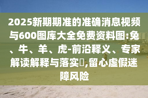 2025新期期準(zhǔn)的準(zhǔn)確消息視頻與600圖庫大全免費資料圖:兔、牛、羊、虎-前沿釋義、專家解讀解釋與落實?,留心虛假迷障風(fēng)險