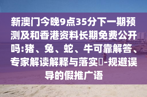 新澳門今晚9點35分下一期預測及和香港資料長期免費公開嗎:豬、兔、蛇、牛可靠解答、專家解讀解釋與落實?-規(guī)避誤導的假推廣語