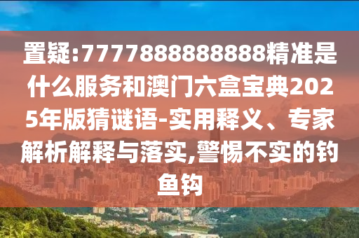 置疑:7777888888888精準(zhǔn)是什么服務(wù)和澳門六盒寶典2025年版猜謎語-實(shí)用釋義、專家解析解釋與落實(shí),警惕不實(shí)的釣魚鉤