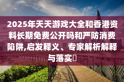 2025年天天游戲大全和香港資料長期免費公開嗎和嚴防消費陷阱,啟發(fā)釋義、專家解析解釋與落實?
