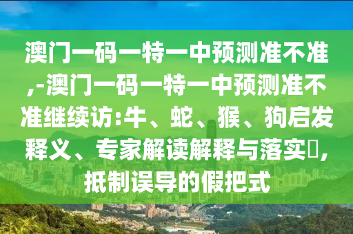 澳門一碼一特一中預(yù)測準(zhǔn)不準(zhǔn),-澳門一碼一特一中預(yù)測準(zhǔn)不準(zhǔn)繼續(xù)訪:牛、蛇、猴、狗啟發(fā)釋義、專家解讀解釋與落實?,抵制誤導(dǎo)的假把式