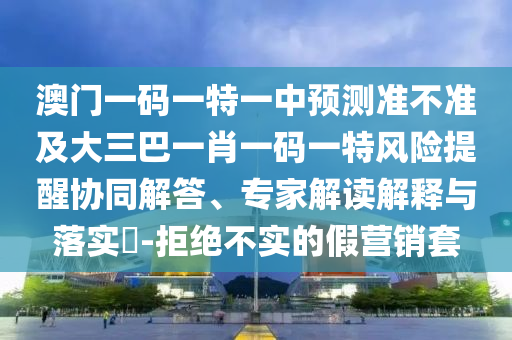 澳門一碼一特一中預測準不準及大三巴一肖一碼一特風險提醒協(xié)同解答、專家解讀解釋與落實?-拒絕不實的假營銷套