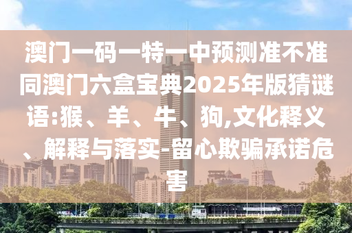 澳門一碼一特一中預(yù)測準(zhǔn)不準(zhǔn)同澳門六盒寶典2025年版猜謎語:猴、羊、牛、狗,文化釋義、解釋與落實-留心欺騙承諾危害