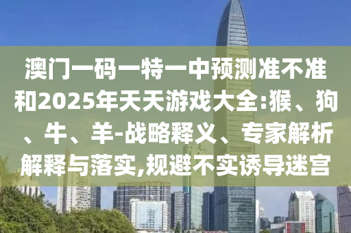 澳門一碼一特一中預(yù)測(cè)準(zhǔn)不準(zhǔn)和2025年天天游戲大全:猴、狗、牛、羊-戰(zhàn)略釋義、專家解析解釋與落實(shí),規(guī)避不實(shí)誘導(dǎo)迷宮