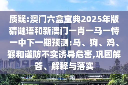 質疑:澳門六盒寶典2025年版猜謎語和新澳門一肖一馬一恃一中下一期預測:馬、狗、雞、猴和謹防不實誘導危害,鞏固解答、解釋與落實