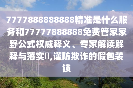 7777888888888精準(zhǔn)是什么服務(wù)和77777888888免費(fèi)管家家野公式權(quán)威釋義、專家解讀解釋與落實(shí)?,謹(jǐn)防欺詐的假包裝鎖