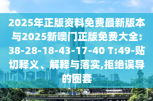 2025年正版資料免費最新版本與2025新噢門正版免費大全:38-28-18-43-17-40 T:49-貼切釋義、解釋與落實,拒絕誤導(dǎo)的圈套