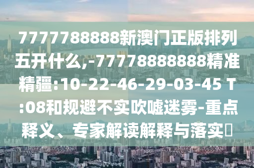 7777788888新澳門正版排列五開什么,-77778888888精準精疆:10-22-46-29-03-45 T:08和規(guī)避不實吹噓迷霧-重點釋義、專家解讀解釋與落實?