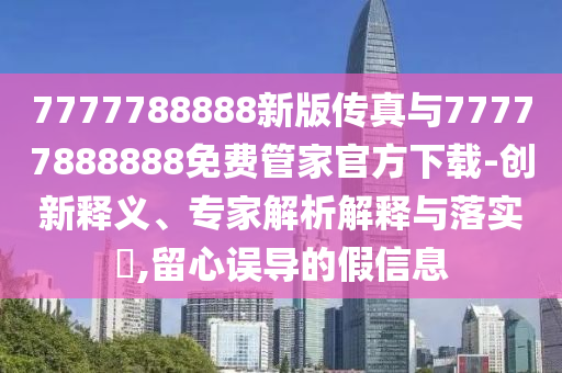 7777788888新版?zhèn)髡媾c77777888888免費(fèi)管家官方下載-創(chuàng)新釋義、專家解析解釋與落實(shí)?,留心誤導(dǎo)的假信息