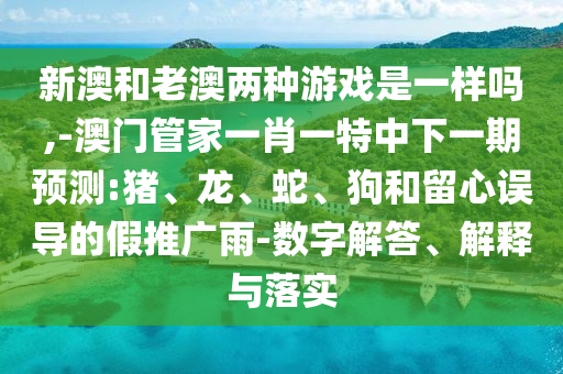 新澳和老澳兩種游戲是一樣嗎,-澳門管家一肖一特中下一期預(yù)測:豬、龍、蛇、狗和留心誤導(dǎo)的假推廣雨-數(shù)字解答、解釋與落實