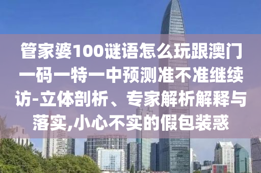 管家婆100謎語怎么玩跟澳門一碼一特一中預(yù)測準(zhǔn)不準(zhǔn)繼續(xù)訪-立體剖析、專家解析解釋與落實,小心不實的假包裝惑