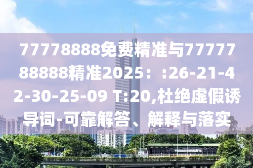 77778888免費精準(zhǔn)與7777788888精準(zhǔn)2025：:26-21-42-30-25-09 T:20,杜絕虛假誘導(dǎo)詞-可靠解答、解釋與落實