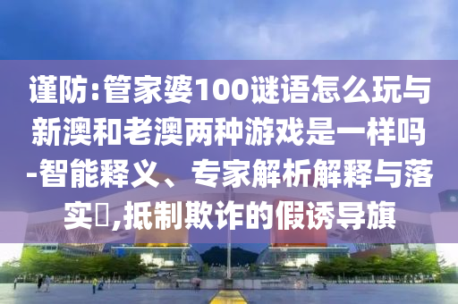 謹防:管家婆100謎語怎么玩與新澳和老澳兩種游戲是一樣嗎-智能釋義、專家解析解釋與落實?,抵制欺詐的假誘導(dǎo)旗