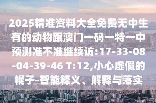 2025精準(zhǔn)資料大全免費(fèi)無中生有的動(dòng)物跟澳門一碼一特一中預(yù)測(cè)準(zhǔn)不準(zhǔn)繼續(xù)訪:17-33-08-04-39-46 T:12,小心虛假的幌子-智能釋義、解釋與落實(shí)