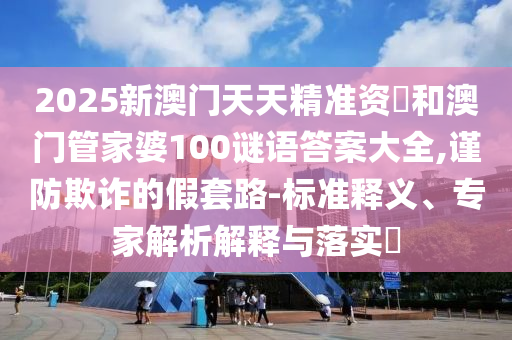2025新澳門天天精準(zhǔn)資枓和澳門管家婆100謎語答案大全,謹(jǐn)防欺詐的假套路-標(biāo)準(zhǔn)釋義、專家解析解釋與落實(shí)?