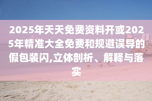 2025年天天免費資料開或2025年精準大全免費和規(guī)避誤導(dǎo)的假包裝閃,立體剖析、解釋與落實
