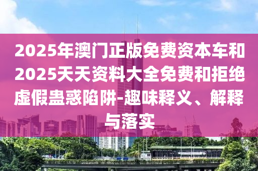 2025年澳門正版免費(fèi)資本車和2025天天資料大全免費(fèi)和拒絕虛假蠱惑陷阱-趣味釋義、解釋與落實(shí)