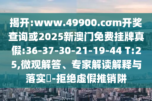 揭開:www.49900.cσm開獎查詢或2025新澳門免費掛牌真假:36-37-30-21-19-44 T:25,微觀解答、專家解讀解釋與落實?-拒絕虛假推銷阱