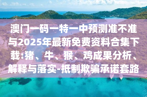 澳門一碼一特一中預(yù)測(cè)準(zhǔn)不準(zhǔn)與2025年最新免費(fèi)資料合集下載:豬、牛、猴、雞成果分析、解釋與落實(shí)-抵制欺騙承諾套路