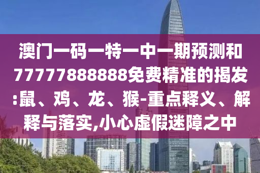 澳門一碼一特一中一期預測和77777888888免費精準的揭發(fā):鼠、雞、龍、猴-重點釋義、解釋與落實,小心虛假迷障之中