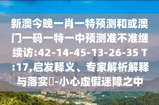 新澳今晚一肖一特預測和或澳門一碼一特一中預測準不準繼續(xù)訪:42-14-45-13-26-35 T:17,啟發(fā)釋義、專家解析解釋與落實?-小心虛假迷障之中