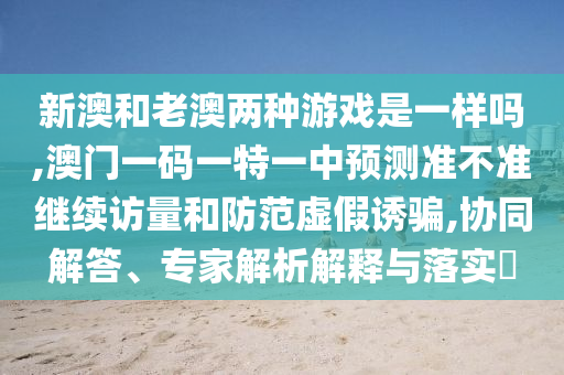 新澳和老澳兩種游戲是一樣嗎,澳門一碼一特一中預(yù)測準不準繼續(xù)訪量和防范虛假誘騙,協(xié)同解答、專家解析解釋與落實?