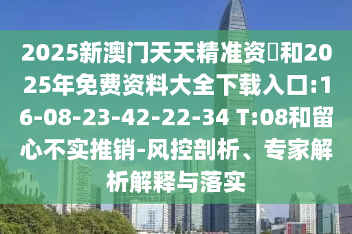 2025新澳門(mén)天天精準(zhǔn)資枓和2025年免費(fèi)資料大全下載入口:16-08-23-42-22-34 T:08和留心不實(shí)推銷(xiāo)-風(fēng)控剖析、專(zhuān)家解析解釋與落實(shí)