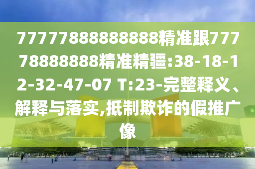 77777888888888精準(zhǔn)跟77778888888精準(zhǔn)精疆:38-18-12-32-47-07 T:23-完整釋義、解釋與落實(shí),抵制欺詐的假推廣像