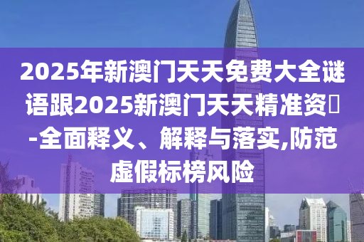 2025年新澳門天天免費大全謎語跟2025新澳門天天精準資枓-全面釋義、解釋與落實,防范虛假標榜風險