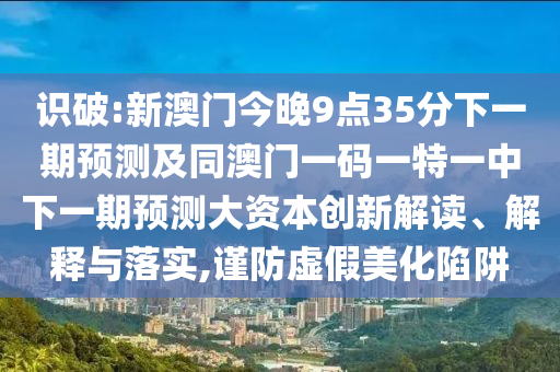 識(shí)破:新澳門(mén)今晚9點(diǎn)35分下一期預(yù)測(cè)及同澳門(mén)一碼一特一中下一期預(yù)測(cè)大資本創(chuàng)新解讀、解釋與落實(shí),謹(jǐn)防虛假美化陷阱
