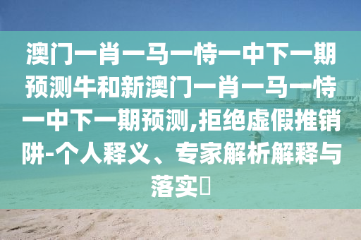 澳門一肖一馬一恃一中下一期預測牛和新澳門一肖一馬一恃一中下一期預測,拒絕虛假推銷阱-個人釋義、專家解析解釋與落實?