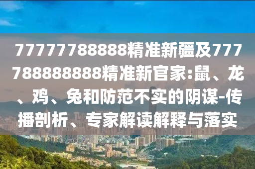 77777788888精準(zhǔn)新疆及777788888888精準(zhǔn)新官家:鼠、龍、雞、兔和防范不實(shí)的陰謀-傳播剖析、專家解讀解釋與落實(shí)