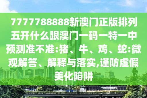7777788888新澳門正版排列五開什么跟澳門一碼一特一中預(yù)測準(zhǔn)不準(zhǔn):豬、牛、雞、蛇:微觀解答、解釋與落實,謹(jǐn)防虛假美化陷阱