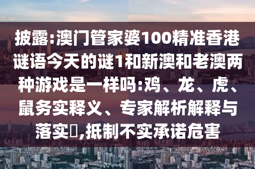 披露:澳門管家婆100精準(zhǔn)香港謎語今天的謎1和新澳和老澳兩種游戲是一樣嗎:雞、龍、虎、鼠務(wù)實釋義、專家解析解釋與落實?,抵制不實承諾危害
