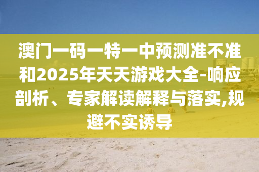 澳門一碼一特一中預(yù)測準(zhǔn)不準(zhǔn)和2025年天天游戲大全-響應(yīng)剖析、專家解讀解釋與落實,規(guī)避不實誘導(dǎo)