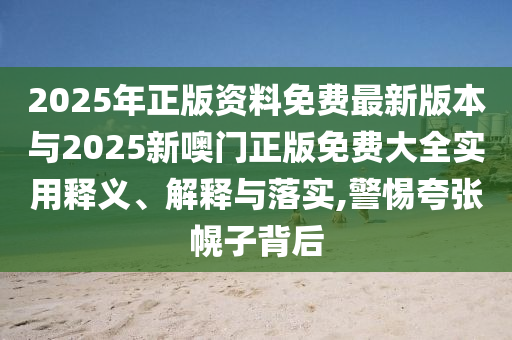 2025年正版資料免費(fèi)最新版本與2025新噢門正版免費(fèi)大全實(shí)用釋義、解釋與落實(shí),警惕夸張幌子背后