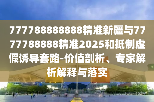 777788888888精準(zhǔn)新疆與7777788888精準(zhǔn)2025和抵制虛假誘導(dǎo)套路-價值剖析、專家解析解釋與落實