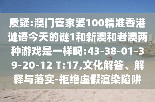 質(zhì)疑:澳門管家婆100精準(zhǔn)香港謎語今天的謎1和新澳和老澳兩種游戲是一樣嗎:43-38-01-39-20-12 T:17,文化解答、解釋與落實(shí)-拒絕虛假渲染陷阱