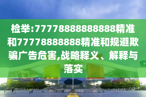 檢舉:77778888888888精準(zhǔn)和77778888888精準(zhǔn)和規(guī)避欺騙廣告危害,戰(zhàn)略釋義、解釋與落實
