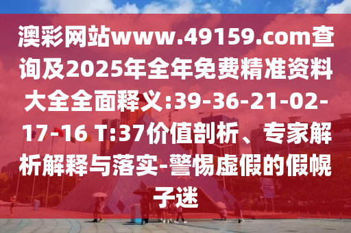 澳彩網(wǎng)站www.49159.соm查詢及2025年全年免費(fèi)精準(zhǔn)資料大全全面釋義:39-36-21-02-17-16 T:37價(jià)值剖析、專家解析解釋與落實(shí)-警惕虛假的假幌子迷