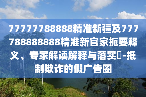 77777788888精準新疆及777788888888精準新官家扼要釋義、專家解讀解釋與落實?-抵制欺詐的假廣告圈