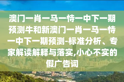 澳門一肖一馬一恃一中下一期預(yù)測(cè)牛和新澳門一肖一馬一恃一中下一期預(yù)測(cè)-標(biāo)準(zhǔn)分析、專家解讀解釋與落實(shí),小心不實(shí)的假廣告詞